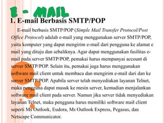 1. E-mail Berbasis SMTP/POP
E-mail berbasis SMTP/POP (Simple Mail Transfer Protocol/Post
Office Protocol) adalah e-mail yang menggunakan server SMTP/POP,
yaitu komputer yang dapat mengirim e-mail dari pengguna ke alamat e
mail yang dituju dan sebaliknya. Agar dapat menggunakan fasilitas email pada server SMTP/POP, pemakai harus mempunyai account di
server SMTP/POP. Selain itu, pemakai juga harus menggunakan
software mail client untuk membaca dan mengirim e-mail dari dan ke
server SMTP/POP. Apabila server telah menyediakan layanan Telnet,
maka pengguna dapat masuk ke mesin server, kemudian menjalankan
software mail client pada server. Namun jika server tidak menyediakan
layanan Telnet, maka pengguna harus memiliki software mail client
seperti Ms Outlook, Eudora, Ms Outlook Express, Pegasus, dan
Netscape Communicator.

 