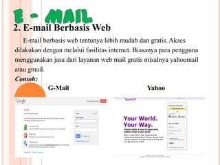 2. E-mail Berbasis Web
E-mail berbasis web tentunya lebih mudah dan gratis. Akses
dilakukan dengan melalui fasilitas internet. Biasanya para pengguna
menggunakan jasa dari layanan web mail gratis misalnya yahoomail
atau gmail.
Contoh:
G-Mail
Yahoo

 