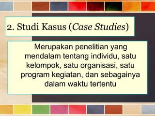 2. Studi Kasus (Case Studies)
Merupakan penelitian yang
mendalam tentang individu, satu
kelompok, satu organisasi, satu
program kegiatan, dan sebagainya
dalam waktu tertentu

 