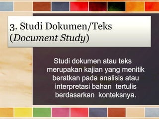3. Studi Dokumen/Teks
(Document Study)
Studi dokumen atau teks
merupakan kajian yang menitik
beratkan pada analisis atau
interpretasi bahan tertulis
berdasarkan konteksnya.

 