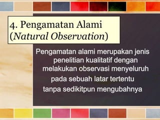 4. Pengamatan Alami
(Natural Observation)
Pengamatan alami merupakan jenis
penelitian kualitatif dengan
melakukan observasi menyeluruh
pada sebuah latar tertentu
tanpa sedikitpun mengubahnya

 