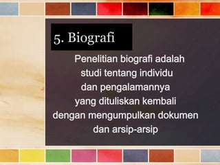 5. Biografi
Penelitian biografi adalah
studi tentang individu
dan pengalamannya
yang dituliskan kembali
dengan mengumpulkan dokumen
dan arsip-arsip

 