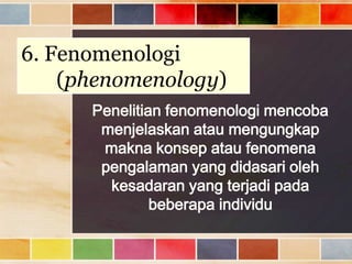 6. Fenomenologi
(phenomenology)
Penelitian fenomenologi mencoba
menjelaskan atau mengungkap
makna konsep atau fenomena
pengalaman yang didasari oleh
kesadaran yang terjadi pada
beberapa individu

 