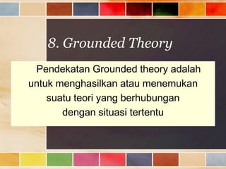 8. Grounded Theory
Pendekatan Grounded theory adalah
untuk menghasilkan atau menemukan
suatu teori yang berhubungan
dengan situasi tertentu

 
