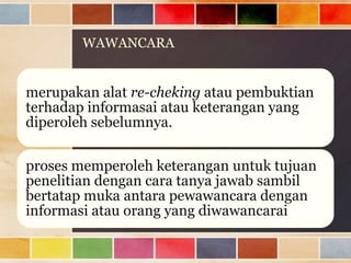 WAWANCARA

merupakan alat re-cheking atau pembuktian
terhadap informasai atau keterangan yang
diperoleh sebelumnya.

proses memperoleh keterangan untuk tujuan
penelitian dengan cara tanya jawab sambil
bertatap muka antara pewawancara dengan
informasi atau orang yang diwawancarai

 