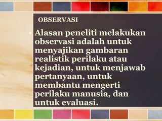 OBSERVASI

• Alasan peneliti melakukan
observasi adalah untuk
menyajikan gambaran
realistik perilaku atau
kejadian, untuk menjawab
pertanyaan, untuk
membantu mengerti
perilaku manusia, dan
untuk evaluasi.

 