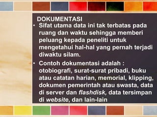 DOKUMENTASI
• Sifat utama data ini tak terbatas pada
ruang dan waktu sehingga memberi
peluang kepada peneliti untuk
mengetahui hal-hal yang pernah terjadi
diwaktu silam.
• Contoh dokumentasi adalah :
otobiografi, surat-surat pribadi, buku
atau catatan harian, memorial, klipping,
dokumen pemerintah atau swasta, data
di server dan flashdisk, data tersimpan
di website, dan lain-lain

 