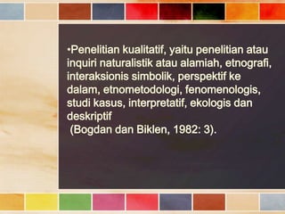 •Penelitian kualitatif, yaitu penelitian atau
inquiri naturalistik atau alamiah, etnografi,
interaksionis simbolik, perspektif ke
dalam, etnometodologi, fenomenologis,
studi kasus, interpretatif, ekologis dan
deskriptif
(Bogdan dan Biklen, 1982: 3).

 