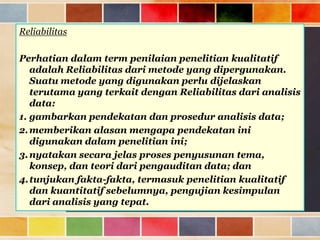 Reliabilitas
Perhatian dalam term penilaian penelitian kualitatif
adalah Reliabilitas dari metode yang dipergunakan.
Suatu metode yang digunakan perlu dijelaskan
terutama yang terkait dengan Reliabilitas dari analisis
data:
1. gambarkan pendekatan dan prosedur analisis data;
2. memberikan alasan mengapa pendekatan ini
digunakan dalam penelitian ini;
3. nyatakan secara jelas proses penyusunan tema,
konsep, dan teori dari pengauditan data; dan
4. tunjukan fakta-fakta, termasuk penelitian kualitatif
dan kuantitatif sebelumnya, pengujian kesimpulan
dari analisis yang tepat.

 