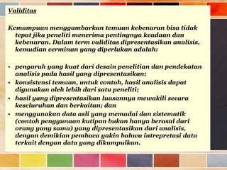 Validitas
Kemampuan menggambarkan temuan kebenaran bisa tidak
tepat jika peneliti menerima pentingnya keadaan dan
kebenaran. Dalam term validitas dipresentasikan analisis,
kemudian cerminan yang diperlukan adalah:
• pengaruh yang kuat dari desain penelitian dan pendekatan
analisis pada hasil yang dipresentasikan;
• konsistensi temuan, untuk contoh, hasil analisis dapat
digunakan oleh lebih dari satu peneliti;
• hasil yang dipresentasikan luasannya mewakili secara
keseluruhan dan berkaitan; dan
• menggunakan data asli yang memadai dan sistematik
(contoh penggunaan kutipan bukan hanya berasal dari
orang yang sama) yang dipresentasikan dari analisis,
dengan demikian pembaca yakin bahwa intrepretasi data
terkait dengan data yang dikumpulkan.

 