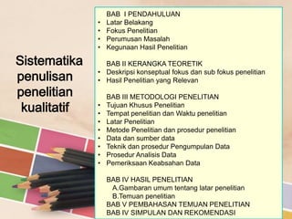 •
•
•
•

Sistematika
penulisan
penelitian
kualitatif

BAB I PENDAHULUAN
Latar Belakang
Fokus Penelitian
Perumusan Masalah
Kegunaan Hasil Penelitian

BAB II KERANGKA TEORETIK
• Deskripsi konseptual fokus dan sub fokus penelitian
• Hasil Penelitian yang Relevan
•
•
•
•
•
•
•
•

BAB III METODOLOGI PENELITIAN
Tujuan Khusus Penelitian
Tempat penelitian dan Waktu penelitian
Latar Penelitian
Metode Penelitian dan prosedur penelitian
Data dan sumber data
Teknik dan prosedur Pengumpulan Data
Prosedur Analisis Data
Pemeriksaan Keabsahan Data
BAB IV HASIL PENELITIAN
A.Gambaran umum tentang latar penelitian
B.Temuan penelitian
BAB V PEMBAHASAN TEMUAN PENELITIAN
BAB IV SIMPULAN DAN REKOMENDASI

 
