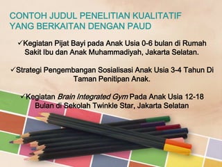CONTOH JUDUL PENELITIAN KUALITATIF
YANG BERKAITAN DENGAN PAUD
Kegiatan Pijat Bayi pada Anak Usia 0-6 bulan di Rumah
Sakit Ibu dan Anak Muhammadiyah, Jakarta Selatan.
Strategi Pengembangan Sosialisasi Anak Usia 3-4 Tahun Di
Taman Penitipan Anak.

Kegiatan Brain Integrated Gym Pada Anak Usia 12-18
Bulan di Sekolah Twinkle Star, Jakarta Selatan

 