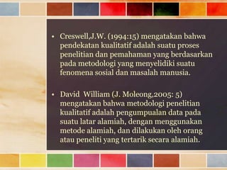 • Creswell,J.W. (1994:15) mengatakan bahwa
pendekatan kualitatif adalah suatu proses
penelitian dan pemahaman yang berdasarkan
pada metodologi yang menyelidiki suatu
fenomena sosial dan masalah manusia.
• David William (J. Moleong,2005: 5)
mengatakan bahwa metodologi penelitian
kualitatif adalah pengumpualan data pada
suatu latar alamiah, dengan menggunakan
metode alamiah, dan dilakukan oleh orang
atau peneliti yang tertarik secara alamiah.

 
