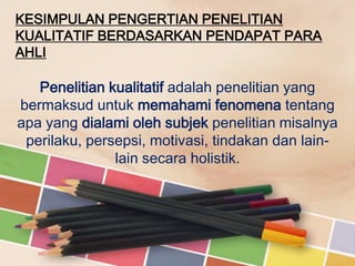 KESIMPULAN PENGERTIAN PENELITIAN
KUALITATIF BERDASARKAN PENDAPAT PARA
AHLI

Penelitian kualitatif adalah penelitian yang
bermaksud untuk memahami fenomena tentang
apa yang dialami oleh subjek penelitian misalnya
perilaku, persepsi, motivasi, tindakan dan lainlain secara holistik.

 