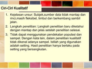 Ciri-Ciri Kualitatif
1. Kejelasan unsur: Subjek,sumber data tidak mantap dan
rinci,masih fleksibel, timbul dan berkembang sambil
jalan.
2. Langkah penelitian: Langkah penelitian baru diketahui
dengan mantap dan jelas setelah penelitian selesai.
3. Tidak dapat menggunakan pendekatan populasi dan
sampel. Dengan kata lain, dalam penelitian kualitatif
tidak dikenal adanya sampel. Istilah yang digunakan
adalah setting. Hasil penelitian hanya berlaku pada
setting yang bersangkutan.

 