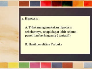 4, Hipotesis :
A. Tidak mengemukakan hipotesis
sebelumnya, tetapi dapat lahir selama
penelitian berlangsung ( tentatif ).
B. Hasil penelitian Terbuka

 