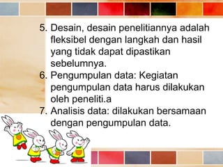5. Desain, desain penelitiannya adalah
fleksibel dengan langkah dan hasil
yang tidak dapat dipastikan
sebelumnya.
6. Pengumpulan data: Kegiatan
pengumpulan data harus dilakukan
oleh peneliti.a
7. Analisis data: dilakukan bersamaan
dengan pengumpulan data.

 