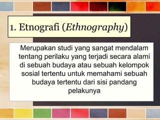 1. Etnografi (Ethnography)
Merupakan studi yang sangat mendalam
tentang perilaku yang terjadi secara alami
di sebuah budaya atau sebuah kelompok
sosial tertentu untuk memahami sebuah
budaya tertentu dari sisi pandang
pelakunya

 