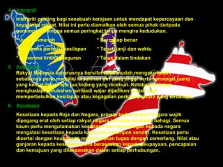 4. Intergriti   Intergriti penting bagi sesebuah kerajaan untuk mendapat kepercayaan dan keyakinan rakyat. Nilai ini perlu diamalkan oleh semua pihak daripada pemimpin sehingga semua peringkat tanpa mengira kedudukan. * Jujur / Amanah * Bercakap benar * Berusaha perbaiki kesilapan * Tepati janji dan waktu * Menerima kritikan/teguran * Telus dalam tindakan 5. Ketabahan Rakyat Malaysia seharusnya bersifat tidak mudah mengaku kalah,  sebaliknya perlu memiliki keyakinan diri yang tinggi serta semangat juang  yang kental dalam apa jua bidang yang diceburi. Ketabahan dalam  menghadapi perubahan peribadi wajar dijadikan wadah bagi  memperbetulkan kesilapan atau kegagalan perkara-perkara yang terdahulu.   6. Kesetiaan Kesetiaan kepada Raja dan Negara, prinsip kedua Rukun Negara wajib dipegang erat oleh setiap rakyat negara ini tanpa berbelah bahagi. Semua kaum perlu mengutamakan kesetiaan dan kepentingan kepada negara mengatasi kesetiaan kepada kaum dan kelompok sendiri.   Kesetiaan perlu disertai dengan keupayaan melaksanakan tugas dengan cemerlang. Nilai atau ganjaran kepada kesetiaan perlu berasaskan kepada keupayaan, pencapaian dan kemajuan yang dilaksanakan dalam setiap perhubungan.  