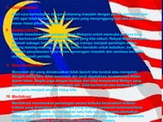 7. Kebijaksanaan Ialah cara berhadapan dengan sebarang masalah dengan penuh berhemah dan teliti agar tidak berlaku perkara-perkara yang menyinggung hati dan perasaan mana- mana pihak yang lain.   8. Budaya Inovasi Adalah kesediaan kita sebagai rakyat Malaysia untuk mencuba perkara baru  dan berinovasi dalam apa jua lapangan yang kita ceburi. Rakyat Malaysia perlu  dikenali sebagai individu-individu yang mampu menjadi pemimpin dalam  bidang masing-masing. Kita mesti berani berubah untuk kebaikan, berani  mencari penyelesaian baru dalam menangani masalah dan sentiasa bersedia  untuk menjadi perintis.   9.  Rasa Rendah Hati Merendah diri yang dimaksudkan tidak bererti kita tunduk atau mengalah dengan orang lain. Sifat merendah diri amat digalakkan terutamanya dalam ajaran Islam .Begitu juga dengan budaya dan sifat masyarakat Melayu yang menghormati orang yang merendah diri. Sifat berhemah dan berbudi bahasa amat perlu menjadi amalan hidup kita.   10.  Meritokrasi Meritokrasi menekankan persaingan secara terbuka berasaskan kriteria-kriteria yang ditetapkan dan sesiapa yang berjaya memenuhi kriteria-kriteria tersebut berhak dipilih.  Ia m erupakan satu hala tuju yang perlu diamalkan dalam negara demokrasi bagi memastikan mereka yang layak dan memenuhi kriteria diberi peluang untuk memacu pembangunan negara.  