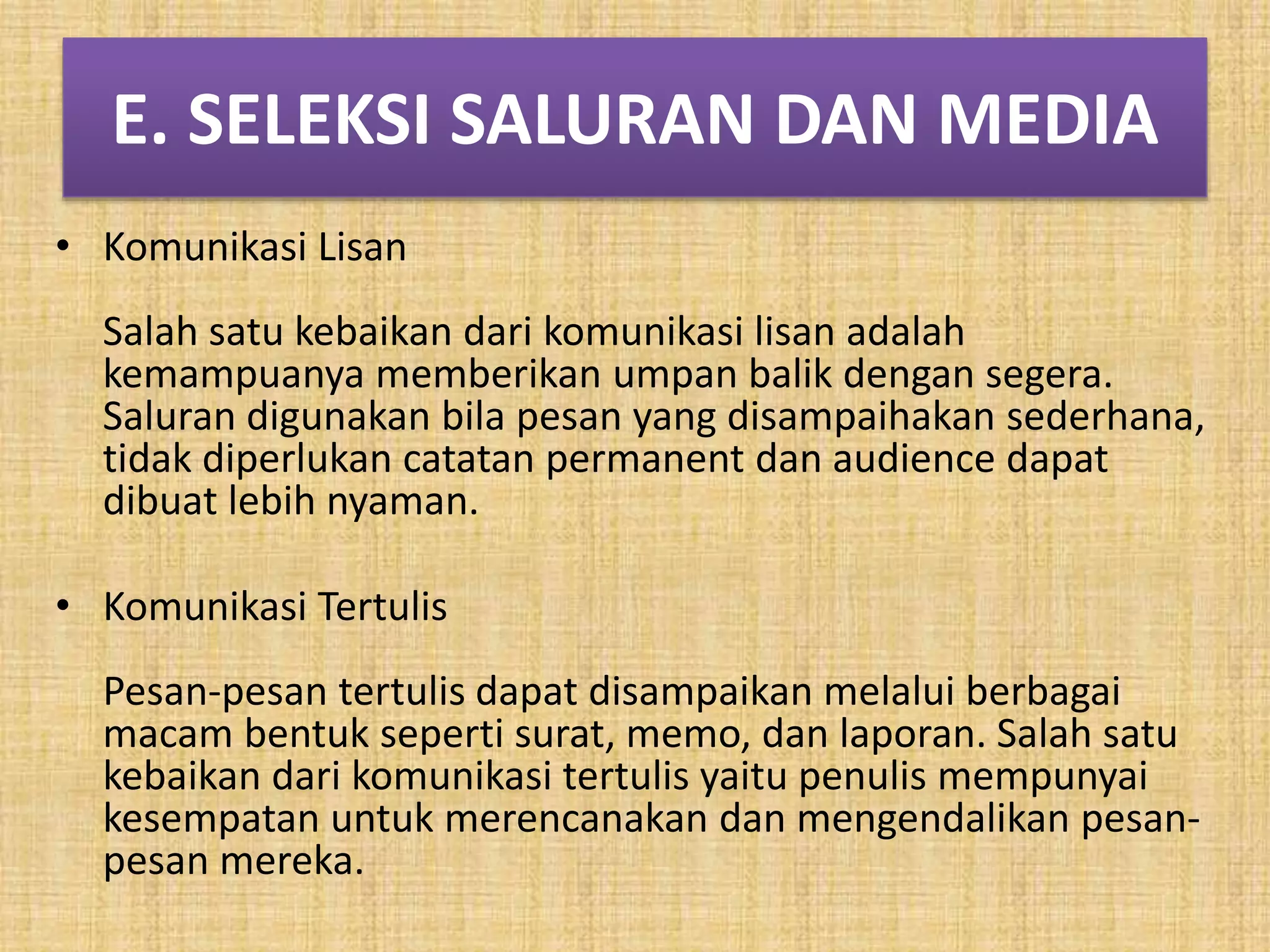 E. SELEKSI SALURAN DAN MEDIA 
• Komunikasi Lisan 
Salah satu kebaikan dari komunikasi lisan adalah 
kemampuanya memberikan umpan balik dengan segera. 
Saluran digunakan bila pesan yang disampaihakan sederhana, 
tidak diperlukan catatan permanent dan audience dapat 
dibuat lebih nyaman. 
• Komunikasi Tertulis 
Pesan-pesan tertulis dapat disampaikan melalui berbagai 
macam bentuk seperti surat, memo, dan laporan. Salah satu 
kebaikan dari komunikasi tertulis yaitu penulis mempunyai 
kesempatan untuk merencanakan dan mengendalikan pesan-pesan 
mereka. 
 