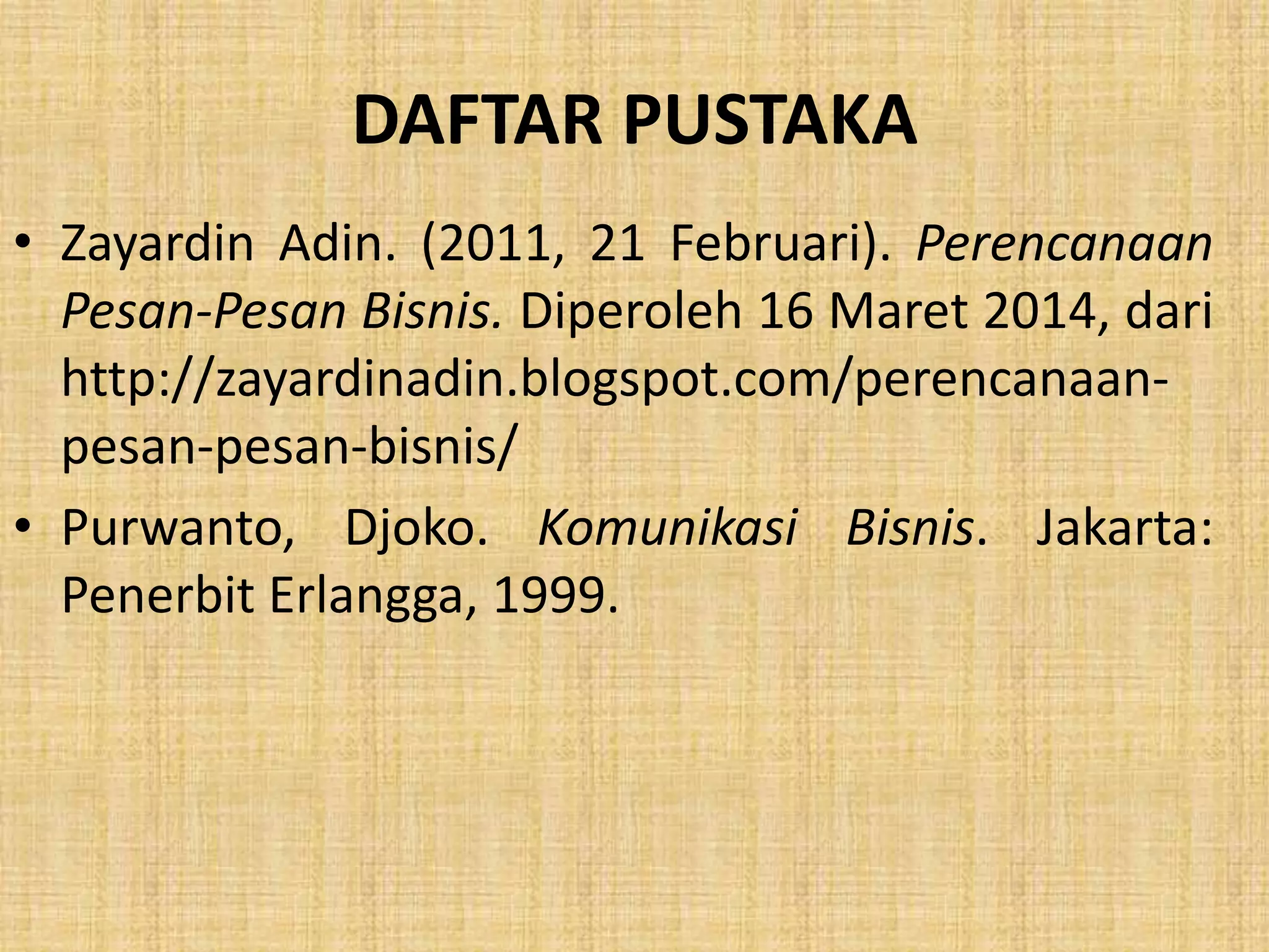 DAFTAR PUSTAKA 
• Zayardin Adin. (2011, 21 Februari). Perencanaan 
Pesan-Pesan Bisnis. Diperoleh 16 Maret 2014, dari 
http://zayardinadin.blogspot.com/perencanaan-pesan- 
pesan-bisnis/ 
• Purwanto, Djoko. Komunikasi Bisnis. Jakarta: 
Penerbit Erlangga, 1999. 
