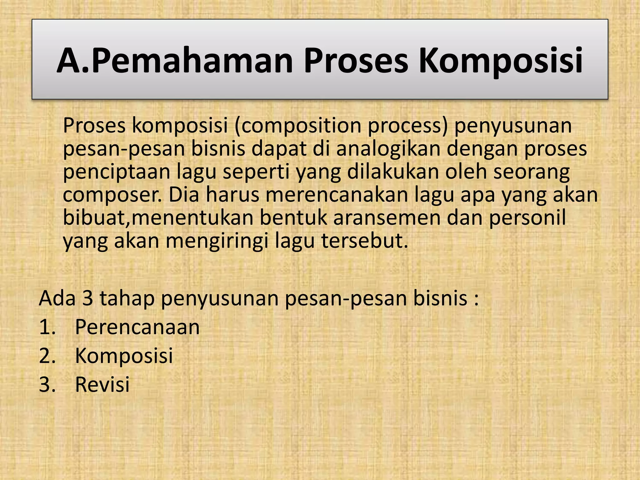 A.Pemahaman Proses Komposisi 
Proses komposisi (composition process) penyusunan 
pesan-pesan bisnis dapat di analogikan dengan proses 
penciptaan lagu seperti yang dilakukan oleh seorang 
composer. Dia harus merencanakan lagu apa yang akan 
bibuat,menentukan bentuk aransemen dan personil 
yang akan mengiringi lagu tersebut. 
Ada 3 tahap penyusunan pesan-pesan bisnis : 
1. Perencanaan 
2. Komposisi 
3. Revisi 
 