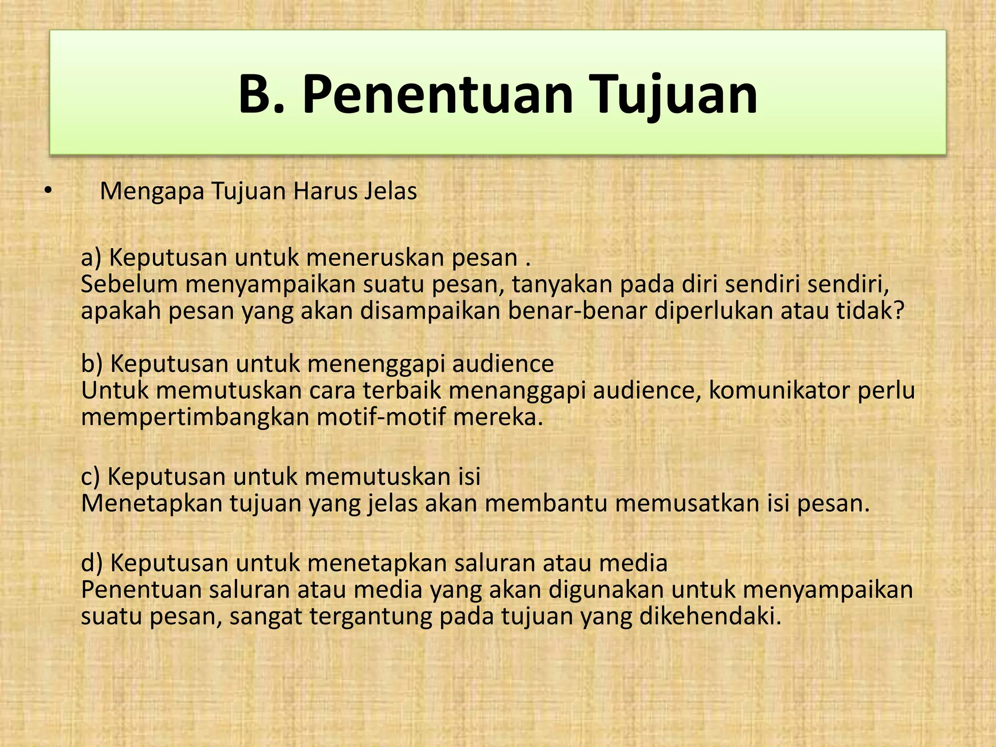 B. Penentuan Tujuan 
• Mengapa Tujuan Harus Jelas 
a) Keputusan untuk meneruskan pesan . 
Sebelum menyampaikan suatu pesan, tanyakan pada diri sendiri sendiri, 
apakah pesan yang akan disampaikan benar-benar diperlukan atau tidak? 
b) Keputusan untuk menenggapi audience 
Untuk memutuskan cara terbaik menanggapi audience, komunikator perlu 
mempertimbangkan motif-motif mereka. 
c) Keputusan untuk memutuskan isi 
Menetapkan tujuan yang jelas akan membantu memusatkan isi pesan. 
d) Keputusan untuk menetapkan saluran atau media 
Penentuan saluran atau media yang akan digunakan untuk menyampaikan 
suatu pesan, sangat tergantung pada tujuan yang dikehendaki. 
 