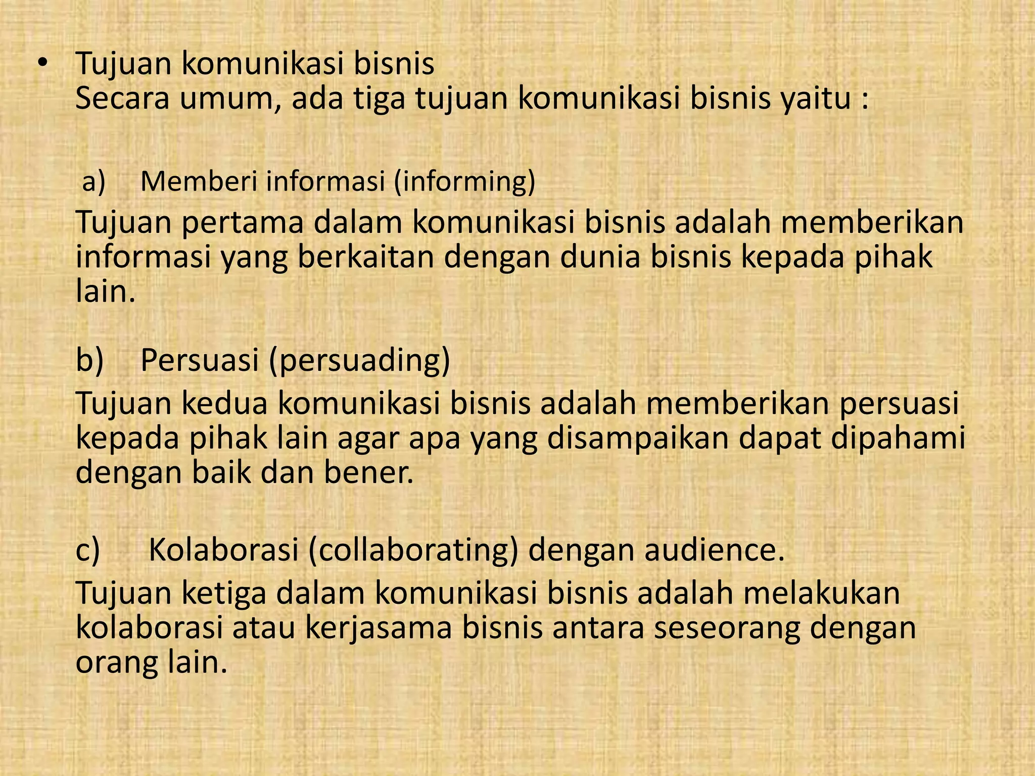 • Tujuan komunikasi bisnis 
Secara umum, ada tiga tujuan komunikasi bisnis yaitu : 
a) Memberi informasi (informing) 
Tujuan pertama dalam komunikasi bisnis adalah memberikan 
informasi yang berkaitan dengan dunia bisnis kepada pihak 
lain. 
b) Persuasi (persuading) 
Tujuan kedua komunikasi bisnis adalah memberikan persuasi 
kepada pihak lain agar apa yang disampaikan dapat dipahami 
dengan baik dan bener. 
c) Kolaborasi (collaborating) dengan audience. 
Tujuan ketiga dalam komunikasi bisnis adalah melakukan 
kolaborasi atau kerjasama bisnis antara seseorang dengan 
orang lain. 
 