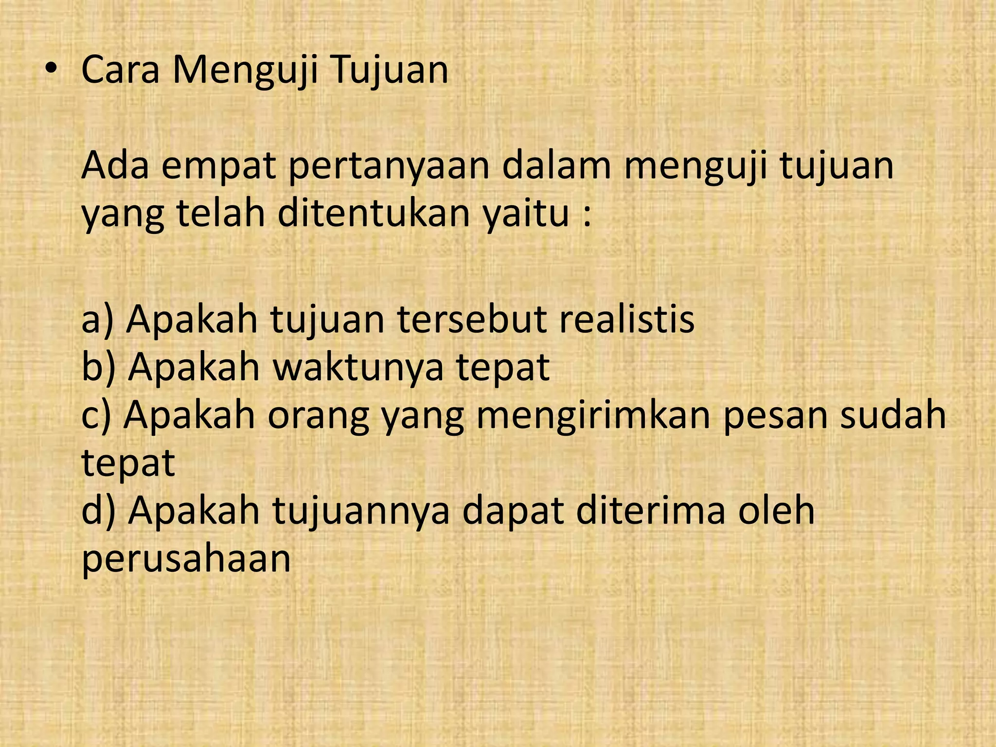 • Cara Menguji Tujuan 
Ada empat pertanyaan dalam menguji tujuan 
yang telah ditentukan yaitu : 
a) Apakah tujuan tersebut realistis 
b) Apakah waktunya tepat 
c) Apakah orang yang mengirimkan pesan sudah 
tepat 
d) Apakah tujuannya dapat diterima oleh 
perusahaan 
 