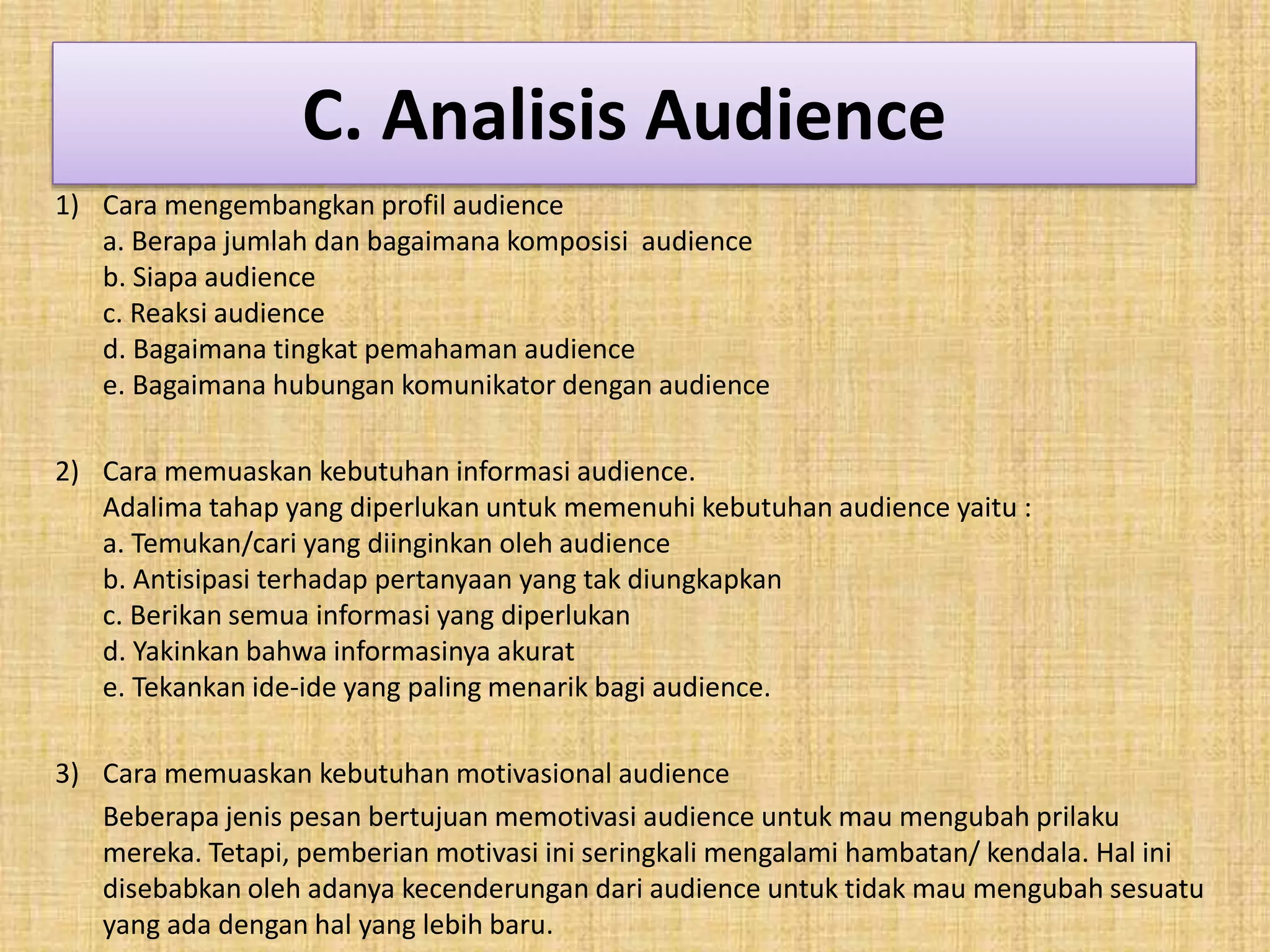 C. Analisis Audience 
1) Cara mengembangkan profil audience 
a. Berapa jumlah dan bagaimana komposisi audience 
b. Siapa audience 
c. Reaksi audience 
d. Bagaimana tingkat pemahaman audience 
e. Bagaimana hubungan komunikator dengan audience 
2) Cara memuaskan kebutuhan informasi audience. 
Adalima tahap yang diperlukan untuk memenuhi kebutuhan audience yaitu : 
a. Temukan/cari yang diinginkan oleh audience 
b. Antisipasi terhadap pertanyaan yang tak diungkapkan 
c. Berikan semua informasi yang diperlukan 
d. Yakinkan bahwa informasinya akurat 
e. Tekankan ide-ide yang paling menarik bagi audience. 
3) Cara memuaskan kebutuhan motivasional audience 
Beberapa jenis pesan bertujuan memotivasi audience untuk mau mengubah prilaku 
mereka. Tetapi, pemberian motivasi ini seringkali mengalami hambatan/ kendala. Hal ini 
disebabkan oleh adanya kecenderungan dari audience untuk tidak mau mengubah sesuatu 
yang ada dengan hal yang lebih baru. 
 