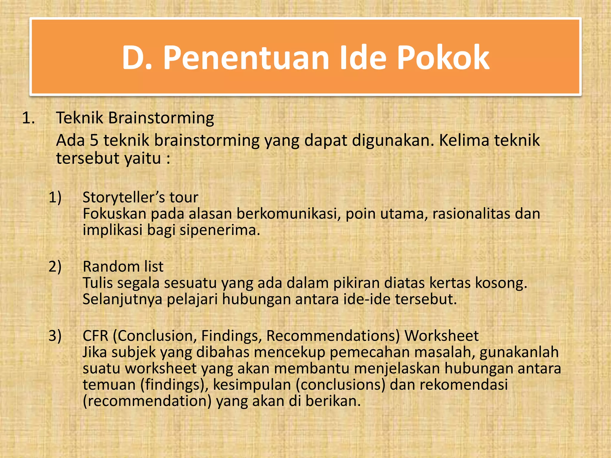 D. Penentuan Ide Pokok 
1. Teknik Brainstorming 
Ada 5 teknik brainstorming yang dapat digunakan. Kelima teknik 
tersebut yaitu : 
1) Storyteller’s tour 
Fokuskan pada alasan berkomunikasi, poin utama, rasionalitas dan 
implikasi bagi sipenerima. 
2) Random list 
Tulis segala sesuatu yang ada dalam pikiran diatas kertas kosong. 
Selanjutnya pelajari hubungan antara ide-ide tersebut. 
3) CFR (Conclusion, Findings, Recommendations) Worksheet 
Jika subjek yang dibahas mencekup pemecahan masalah, gunakanlah 
suatu worksheet yang akan membantu menjelaskan hubungan antara 
temuan (findings), kesimpulan (conclusions) dan rekomendasi 
(recommendation) yang akan di berikan. 
 