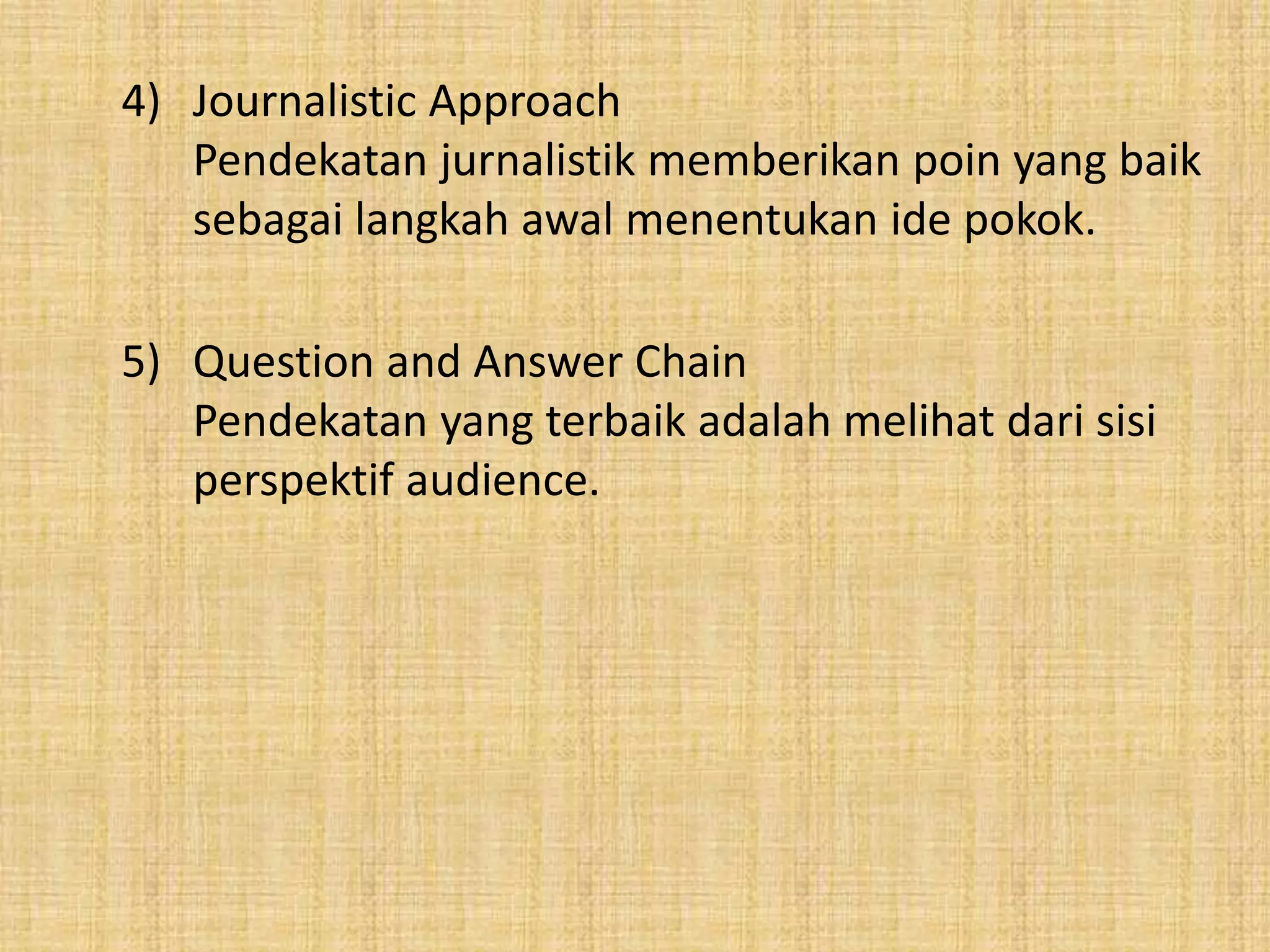 4) Journalistic Approach 
Pendekatan jurnalistik memberikan poin yang baik 
sebagai langkah awal menentukan ide pokok. 
5) Question and Answer Chain 
Pendekatan yang terbaik adalah melihat dari sisi 
perspektif audience. 
 