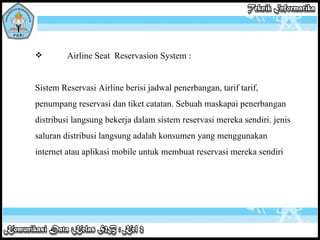Airline Seat  Reservasion System : Sistem Reservasi Airline berisi jadwal penerbangan, tarif tarif, penumpang reservasi dan tiket catatan. Sebuah maskapai penerbangan distribusi langsung bekerja dalam sistem reservasi mereka sendiri. jenis saluran distribusi langsung adalah konsumen yang menggunakan internet atau aplikasi mobile untuk membuat reservasi mereka sendiri  