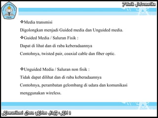 Media transmisi  Digolongkan menjadi Guided media dan Unguided media.  Guided Media / Saluran Fisik :  Dapat di lihat dan di raba keberadaannya Contohnya, twisted pair, coaxial cable dan fiber optic.  Unguided Media / Saluran non fisik :  Tidak dapat dilihat dan di raba keberadaannya Contohnya, perambatan gelombang di udara dan komunikasi menggunakan wireless.     