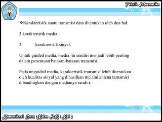 Karakteristik suatu transmisi data ditentukan oleh dua hal: karakteristik media 2. karakteristik sinyal. Untuk guided media, media itu sendiri menjadi lebih penting dalam penentuan batasan-batasan transmisi.    Pada unguided media, karakteristik transmisi lebih ditentukan oleh kualitas sinyal yang dihasilkan melalui antena tarnsmisi dibandingkan dengan medianya sendiri. 