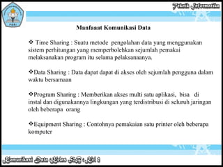 Manfaaat Komunikasi Data Time Sharing : Suatu metode  pengolahan data yang menggunakan sistem perhitungan yang memperbolehkan sejumlah pemakai melaksanakan program itu selama pelaksanaanya. Data Sharing : Data dapat dapat di akses oleh sejumlah pengguna dalam waktu bersamaan  Program Sharing : Memberikan akses multi satu aplikasi,  bisa  di instal dan digunakannya lingkungan yang terdistribusi di seluruh jaringan oleh beberapa  orang Equipment Sharing : Contohnya pemakaian satu printer oleh beberapa komputer 