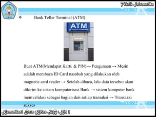 Bank Teller Terminal (ATM) Buat ATM(Mendapat Kartu & PIN)-> Pengunaan -> Mesin adalah membaca ID Card nasabah yang dilakukan oleh magnetic card reader ->   Setelah dibaca, lalu data tersebut akan dikirim ke sistem komputerisasi Bank -> sistem komputer bank memvalidasi sebagai bagian dari setiap transaksi -> Transaksi sukses 