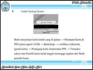 Credit Checking System Bank menyetujui kartu kredit yang di ajukan -> Mendapat Kartu & PIN (sama seperti ATM) -> Berbelanja -> verifikasi elektronik (gesek kartu) -> Pemegang kartu memasukan PIN -> Transaksi sukses dan Pemilik kartu kredi tinggal menunggu tagihan dari Bank penerbit kartu. 
