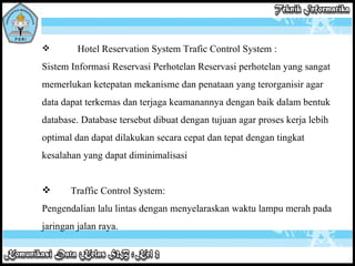 Hotel Reservation System Trafic Control System : Sistem Informasi Reservasi Perhotelan Reservasi perhotelan yang sangat memerlukan ketepatan mekanisme dan penataan yang terorganisir agar data dapat terkemas dan terjaga keamanannya dengan baik dalam bentuk database. Database tersebut dibuat dengan tujuan agar proses kerja lebih optimal dan dapat dilakukan secara cepat dan tepat dengan tingkat kesalahan yang dapat diminimalisasi Traffic Control System: Pengendalian lalu lintas dengan menyelaraskan waktu lampu merah pada jaringan jalan raya. 