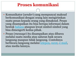 Proses komunikasi

 Komunikator (sender) yang mempunyai maksud
  berkomunikasi dengan orang lain mengirimkan
  suatu pesan kepada orang yang dimaksud. Pesan
  yang disampaikan itu bisa berupa informasi dalam
  bentuk bahasa ataupun lewat simbol-simbol yang
  bisa dimengerti kedua pihak.
 Pesan (message) itu disampaikan atau dibawa
  melalui suatu media atau saluran baik secara
  langsung maupun tidak langsung. Contohnya
  berbicara langsung melalui telepon, surat, e-mail,
  atau media lainnya.
 