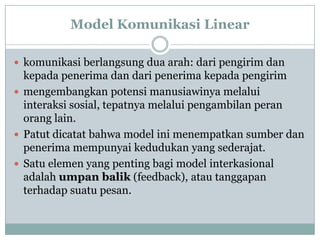 Model Komunikasi Linear

 komunikasi berlangsung dua arah: dari pengirim dan
  kepada penerima dan dari penerima kepada pengirim
 mengembangkan potensi manusiawinya melalui
  interaksi sosial, tepatnya melalui pengambilan peran
  orang lain.
 Patut dicatat bahwa model ini menempatkan sumber dan
  penerima mempunyai kedudukan yang sederajat.
 Satu elemen yang penting bagi model interkasional
  adalah umpan balik (feedback), atau tanggapan
  terhadap suatu pesan.
 
