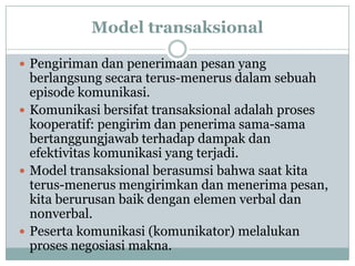 Model transaksional

 Pengiriman dan penerimaan pesan yang
  berlangsung secara terus-menerus dalam sebuah
  episode komunikasi.
 Komunikasi bersifat transaksional adalah proses
  kooperatif: pengirim dan penerima sama-sama
  bertanggungjawab terhadap dampak dan
  efektivitas komunikasi yang terjadi.
 Model transaksional berasumsi bahwa saat kita
  terus-menerus mengirimkan dan menerima pesan,
  kita berurusan baik dengan elemen verbal dan
  nonverbal.
 Peserta komunikasi (komunikator) melalukan
  proses negosiasi makna.
 