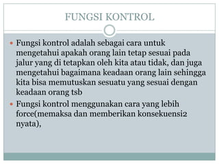 FUNGSI KONTROL

 Fungsi kontrol adalah sebagai cara untuk
  mengetahui apakah orang lain tetap sesuai pada
  jalur yang di tetapkan oleh kita atau tidak, dan juga
  mengetahui bagaimana keadaan orang lain sehingga
  kita bisa memutuskan sesuatu yang sesuai dengan
  keadaan orang tsb
 Fungsi kontrol menggunakan cara yang lebih
  force(memaksa dan memberikan konsekuensi2
  nyata),
 