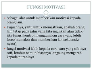 FUNGSI MOTIVASI

 Sebagai alat untuk memberikan motivasi kepada
  orang lain.
 Tujuannya, yaitu untuk memastikan, apakah orang
  lain tetap pada jalur yang kita inginkan atau tidak,
  jika fungsi kontrol menggunakan cara yang lebih
  force(memaksa dan memberikan konsekuensi2
  nyata),
 fungsi motivasi lebih kepada cara-cara yang sifatnya
  soft, lembut namun biasanya langsung mengarah
  kepada nuraninya
 