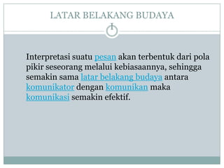 LATAR BELAKANG BUDAYA
                 I


Interpretasi suatu pesan akan terbentuk dari pola
pikir seseorang melalui kebiasaannya, sehingga
semakin sama latar belakang budaya antara
komunikator dengan komunikan maka
komunikasi semakin efektif.
 