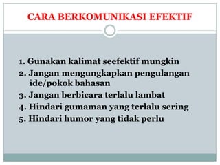 CARA BERKOMUNIKASI EFEKTIF



1. Gunakan kalimat seefektif mungkin
2. Jangan mengungkapkan pengulangan
   ide/pokok bahasan
3. Jangan berbicara terlalu lambat
4. Hindari gumaman yang terlalu sering
5. Hindari humor yang tidak perlu
 