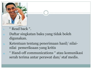 1.   “ Read back “.
2.   Daftar singkatan baku yang tidak boleh
     digunakan.
3.   Ketentuan tentang penerimaan hasil/ nilai-
     nilai pemeriksaan yang kritis
4.   “ Hand-off communications “ atau komunikasi
     serah terima antar perawat dan/ staf medis.
 