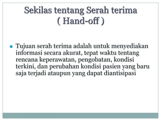 Sekilas tentang Serah terima
               ( Hand-off )

   Tujuan serah terima adalah untuk menyediakan
    informasi secara akurat, tepat waktu tentang
    rencana keperawatan, pengobatan, kondisi
    terkini, dan perubahan kondisi pasien yang baru
    saja terjadi ataupun yang dapat diantisipasi
 