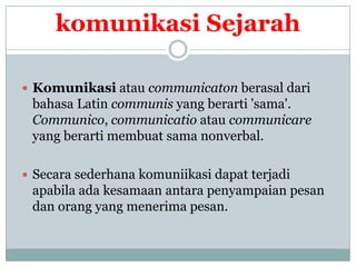 komunikasi Sejarah

 Komunikasi atau communicaton berasal dari
 bahasa Latin communis yang berarti 'sama'.
 Communico, communicatio atau communicare
 yang berarti membuat sama nonverbal.

 Secara sederhana komuniikasi dapat terjadi
 apabila ada kesamaan antara penyampaian pesan
 dan orang yang menerima pesan.
 